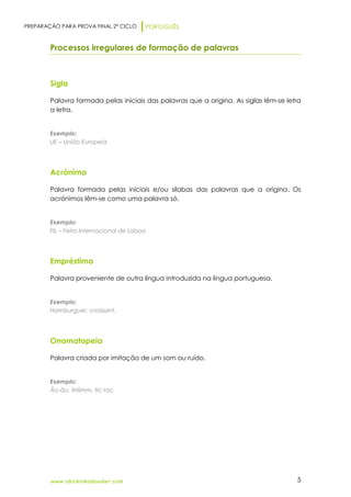 PREPARAÇÃO PARA PROVA FINAL 2º CICLO PORTUGUÊS
www.obichinhodosaber.com 5
Processos irregulares de formação de palavras
Sigla
Palavra formada pelas iniciais das palavras que a origina. As siglas lêm-se letra
a letra.
Exemplo:
UE – União Europeia
Acrónimo
Palavra formada pelas iniciais e/ou sílabas das palavras que a origina. Os
acrónimos lêm-se como uma palavra só.
Exemplo:
FIL – Feira Internacional de Lisboa
Empréstimo
Palavra proveniente de outra língua introduzida na língua portuguesa.
Exemplo:
Hamburguer, croissant.
Onomatopeia
Palavra criada por imitação de um som ou ruído.
Exemplo:
Ão-ão, trriiimm, tic-tac
 