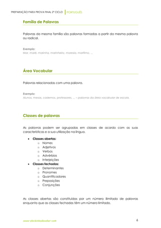 PREPARAÇÃO PARA PROVA FINAL 2º CICLO PORTUGUÊS
www.obichinhodosaber.com 6
Família de Palavras
Palavras da mesma família são palavras formadas a partir da mesma palavra
ou radical.
Exemplo:
Mar, maré, marinha, marinheiro, maresia, marítimo, ...
Área Vocabular
Palavras relacionadas com uma palavra.
Exemplo:
Alunos, mesas, cadernos, professores, ... – palavras da área vocabular de escola.
Classes de palavras
As palavras podem ser agrupadas em classes de acordo com as suas
características e a sua utilização na língua.
 Classes abertas:
o Nomes
o Adjetivos
o Verbos
o Advérbios
o Interjeições
 Classes fechadas:
o Determinantes
o Pronomes
o Quantificadores
o Preposições
o Conjunções
As classes abertas são constituídas por um número ilimitado de palavras
enquanto que as classes fechadas têm um número limitado.
 