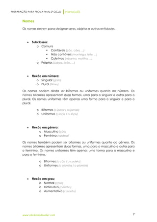 PREPARAÇÃO PARA PROVA FINAL 2º CICLO PORTUGUÊS
www.obichinhodosaber.com 7
Nomes
Os nomes servem para designar seres, objetos e outras entidades.
 Subclasses:
o Comuns
 Contáveis (cão, cães, ...)
 Não contáveis (manteiga, leite, ...)
 Coletivos (rebanho, matilha, ...)
o Próprios (Lisboa, João, ...)
 Flexão em número:
o Singular (gato)
o Plural (filmes)
Os nomes podem ainda ser biformes ou uniformes quanto ao número. Os
nomes biformes apresentam duas formas, uma para o singular e outra para o
plural. Os nomes uniformes têm apenas uma forma para o singular e para o
plural.
o Biformes (o jornal / os jornais)
o Uniformes (o lápis / os lápis)
 Flexão em género:
o Masculino (cão)
o Feminino (cadela)
Os nomes também podem ser biformes ou uniformes quanto ao género. Os
nomes biformes apresentam duas formas, uma para o masculino e outra para
o feminino. Os nomes uniformes têm apenas uma forma para o masculino e
para o feminino.
o Biformes (o cão / a cadela)
o Uniformes (o pianista / a pianista)
 Flexão em grau:
o Normal (casa)
o Diminutivo (casinha)
o Aumentativo (casarão)
 