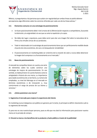Muñoz Gonzales Karol
Mgr. Zapata Ramiro
IM 2 G-09
1-2021
¡Morir antes que esclavos vivir!
México, si preguntamos a las personas que vuelan con regularidad por ambas líneas se podrá obtener
percepciones algo diferentes sobre los servicios ofrecidos por cada una de las líneas aéreas.2
2.2. Elementos comunes en una estrategia de posicionamiento
• Un buen posicionamiento debe ir de la mano de la diferenciación respecto a competidores, buscando
la distinción y la originalidad a la vez que se evita la repetición y la copia.
• No debe dar lugar a equívocos, pues debe servir para dar una imagen fiel sobre la naturaleza de la
firma y las virtudes únicas de sus productos.
• Todo lo relacionado con la estrategia de posicionamiento tiene que ser perfectamente medible desde
el punto de vista económico, de cara a la búsqueda de rentabilidad.
• El posicionamiento en marketing debe ser sinónimo de la creación de valor y nunca debe deteriorar
la imagen de la empresa o su funcionamiento en el mercado.1
2.3. Bases de posicionamiento
A menudo las compañías tienen en cuenta una serie
de elementos sobre los cuales construir una
estrategia de mejora de posicionamiento. En ese
sentido, es habitual tener en cuenta factores como la
antigüedad e historia de una marca, su importancia
para tejido económico de un territorio, su número de
empleados, su nivel de liderazgo en el mercado en
términos económicos o de innovación o, muy
comúnmente el rango de precios de sus bienes y
servicios.1
2.4. ¿Cómo posicionar una marca?
1. Segmenta el mercado para mejorar la experiencia del cliente
En marketing nunca trabajamos con público en general, por lo tanto, lo principal es definir claramente cuál es
tu segmento de mercado.
Es para eso se crea nuestra buyer persona, pues es ella que nos dará la información para posicionar nuestra
marca en la jornada de compra.
2. Vincula tu marca a los beneficios de tu producto y hazlo público a través de la publicidad
 