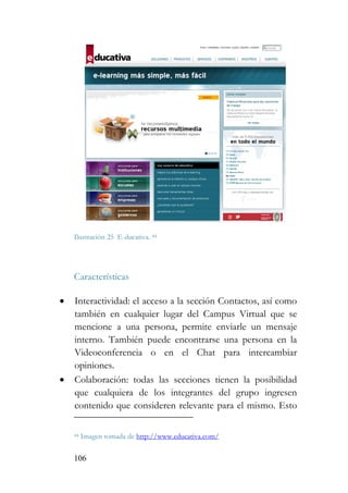 106
Ilustración 25 E-ducativa. 44
Características
• Interactividad: el acceso a la sección Contactos, así como
también en cualquier lugar del Campus Virtual que se
mencione a una persona, permite enviarle un mensaje
interno. También puede encontrarse una persona en la
Videoconferencia o en el Chat para intercambiar
opiniones.
• Colaboración: todas las secciones tienen la posibilidad
que cualquiera de los integrantes del grupo ingresen
contenido que consideren relevante para el mismo. Esto
44 Imagen tomada de http://www.educativa.com/
 