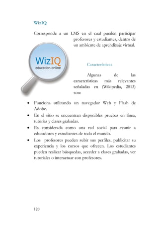 120
WizIQ
Corresponde a un LMS en el cual pueden participar
profesores y estudiantes, dentro de
un ambiente de aprendizaje virtual.
Características
Algunas de las
características más relevantes
señaladas en (Wikipedia, 2013)
son:
• Funciona utilizando un navegador Web y Flash de
Adobe.
• En el sitio se encuentran disponibles pruebas en línea,
tutorías y clases grabadas.
• Es considerada como una red social para reunir a
educadores y estudiantes de todo el mundo.
• Los profesores pueden subir sus perfiles, publicitar su
experiencia y los cursos que ofrecen. Los estudiantes
pueden realizar búsquedas, acceder a clases grabadas, ver
tutoriales o interactuar con profesores.
 
