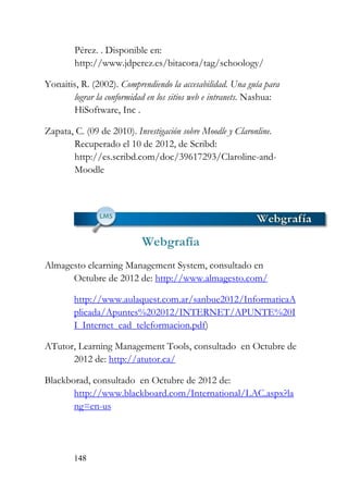 148
Pérez. . Disponible en:
http://www.jdperez.es/bitacora/tag/schoology/
Yonaitis, R. (2002). Comprendiendo la accesabilidad. Una guía para
lograr la conformidad en los sitios web e intranets. Nashua:
HiSoftware, Inc .
Zapata, C. (09 de 2010). Investigación sobre Moodle y Claronline.
Recuperado el 10 de 2012, de Scribd:
http://es.scribd.com/doc/39617293/Claroline-and-
Moodle
Webgrafía
Almagesto elearning Management System, consultado en
Octubre de 2012 de: http://www.almagesto.com/
http://www.aulaquest.com.ar/sanbue2012/InformaticaA
plicada/Apuntes%202012/INTERNET/APUNTE%20I
I_Internet_ead_teleformacion.pdf)
ATutor, Learning Management Tools, consultado en Octubre de
2012 de: http://atutor.ca/
Blackborad, consultado en Octubre de 2012 de:
http://www.blackboard.com/International/LAC.aspx?la
ng=en-us
 