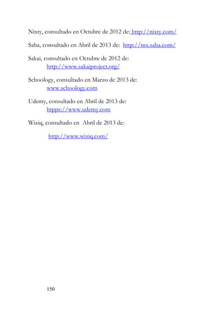 150
Nixty, consultado en Octubre de 2012 de: http://nixty.com/
Saba, consultado en Abril de 2013 de: http://mx.saba.com/
Sakai, consultado en Octubre de 2012 de:
http://www.sakaiproject.org/
Schoology, consultado en Marzo de 2013 de:
www.schoology.com
Udemy, consultado en Abril de 2013 de:
htpps://www.udemy.com
Wiziq, consultado en Abril de 2013 de:
http://www.wiziq.com/
 