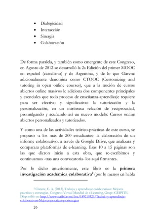26
• Dialogicidad
• Interacción
• Sinergia
• Colaboración
De forma paralela, y también como emergente de este Congreso,
en Agosto de 2012 se desarrolló la 2a Edición del primer MOOC
en español (castellano) y de Argentina, y de lo que Clarenc
adicionalmente denomina como CTOOC (Customizing and
tutoring in open online courses), que a la noción de cursos
abiertos online masivos le adiciona dos componentes principales
y esenciales que todo proceso de enseñanza-aprendizaje requiere
para ser efectivo y significativo: la tutorización y la
personalización, en un intrínseca relación de reciprocidad,
promulgando y acuñando así un nuevo modelo: Cursos online
abiertos personalizados y tutorizados.
Y como una de las actividades teórico-prácticas de este curso, se
propuso -a los más de 200 estudiantes- la elaboración de un
informe colaborativo, a través de Google Drive, que analizara y
comparara plataformas de e-learning. Esas 10 a 15 páginas son
las que dieron inicio a esta obra, que re-escribimos y
continuamos -tras una convocatoria- los aquí firmantes.
Por lo dicho anteriormente, este libro es la primera
investigación académica colaborativa2
(por lo menos en habla
2 Clarenc, C. A. (2013). Trabajo y aprendizaje colaborativos: Mejores
prácticas y estrategias. Congreso Virtual Mundial de e-Learning, Grupo GEIPITE.
Disponible en: http://www.scribd.com/doc/189219329/Trabajo-y-aprendizaje-
colaborativos-Mejores-practicas-y-estrategias
 