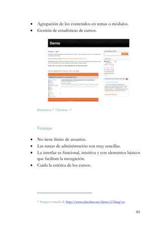 61
• Agrupación de los contenidos en temas o módulos.
• Gestión de estadísticas de cursos.
Ilustración 7 Claroline. 14
Ventajas
• No tiene límite de usuarios.
• Las tareas de administración son muy sencillas.
• La interfaz es funcional, intuitiva y con elementos básicos
que facilitan la navegación.
• Cuida la estética de los cursos.
14 Imagen tomada de http://www.claroline.net/demo-3/?lang=es
 
