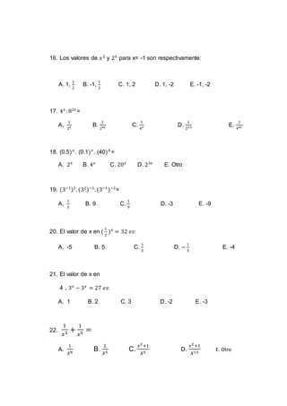 16. Los valores de 𝑥2
y 2 𝑥
para x= -1 son respectivamente:
A. 1,
1
2
B. -1,
1
2
C. 1, 2 D. 1, -2 E. -1, -2
17. 4 𝑥
: 82𝑥
=
A.
1
2 𝑥 B.
1
24𝑥 C.
1
4 𝑥 D.
1
22𝑥 E.
1
44𝑥
18. (0.5) 𝑥
. (0.1) 𝑥
. (40) 𝑋
=
A. 2 𝑥
B. 4 𝑥
C. 20 𝑥
D. 23𝑥
E. Otro
19. (3−1
)2
. (32
)−1
. (3−1
)−2
=
A.
1
3
B. 9 C.
1
9
D. -3 E. -9
20. El valor de x en (
1
2
) 𝑥
= 32 𝑒𝑠:
A. -5 B. 5 C.
1
5
D. −
1
5
E. -4
21. El valor de x en
4 . 3 𝑥
− 3 𝑥
= 27 𝑒𝑠:
A. 1 B. 2 C. 3 D. -2 E. -3
22.
1
𝑥3 +
1
𝑥5 =
A.
1
𝑋8
B.
2
𝑋5
C.
𝑥2+1
𝑋5
D.
𝑥2+1
𝑋15
E. Otro
 
