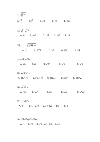31.√
12
2
=
A.
√3
2
B.
√6
2
C. √3 D. √6 E. 2√3
32. √6 . √3 =
A. 9 B. 9√2 C. 2√3 D. 3√2 E. 18
33. √√64 =
3
A. 2 B. √16
3
C. √2
6
D. √8
6
E. √4
3
34. 𝑎√ 𝑏. 𝑎√ 𝑏 =
A. ab B. a𝑏2
C. 𝑎2
𝑏2
D. 𝑎3
b E. 𝑎2
b
35. √𝑎2 𝑏3 𝑐4 =
A. ab𝑐2
√ 𝑏 B. 𝑎2
𝑏𝑐2
√ 𝑏 C. abc√ 𝑐 D. ab𝑐2
E. ab𝑐2
√ 𝑐
36. √ 𝑎√ 𝑎 =
A. √ 𝑎4
B. √𝑎34
C.√ 𝑎 D. 𝑎√ 𝑎 E. 𝑎4
√ 𝑎
37. (1+√2)2
=
A. 3 B. 5 + 2√2 C. 3 + 2√2 D.9 E. 5
38. (√3-√2) (√3+√2) =
A. 1 B. √2 C. √3 − √2 D. 5 E. √5
 