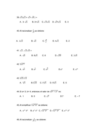 39.√3 (√2 + √3- √8 ) =
A. 3- √6 B. 3+√6 C. √3-√6 D. √3+√6 E. 3
40.Al racionalizar
2
√2
se obtiene:
A. 2√2 B. √2 C.
√2
2
D. 4√2 E. 2
41. √2 . √3.√6 =
A. √6 B. 6√6 C. 6 D. √30 E. 2√6
42. √ 𝑎 𝑛𝑚𝑛
A. 𝑎
1
𝑚 B. 𝑎
1
𝑛 C. 𝑎
𝑚
𝑛 D.𝑎 𝑛
E. 𝑎 𝑚
43. √25
3
. √5
3
A. √5
6
B.√25
6
C. 5√5
3
D. 5√5
6
E. 5
44.Si a= 3, b= 4, entonces el valor de √𝑏2 − 𝑎2 es:
A. 1 B. 5 C. √7 D.7 E. – 7
45.Al simplificar √𝑎15 𝑏93
se obtiene:
A. 𝑎12
𝑏6
B. 𝑎5
𝑏3
C. √𝑎5 𝑏3 D. √𝑎12 𝑏6 E. 𝑎12
𝑏9
46.Al racionalizar
4
√5−1
se obtiene:
 