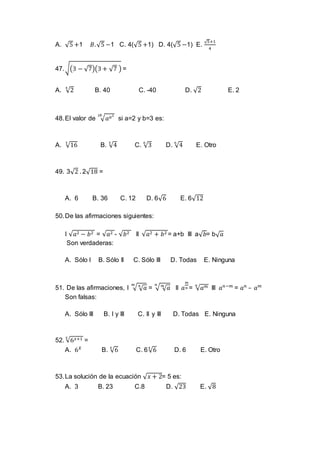 A. √5 +1 𝐵.√5 −1 C. 4(√5 +1) D. 4(√5 −1) E.
√5+1
4
47.√(3 − √7)(3 + √7 ) =
A. √2
4
B. 40 C. -40 D. √2 E. 2
48.El valor de √ 𝑎 𝑎22𝑏
si a=2 y b=3 es:
A. √16
3
B. √4
3
C. √3
6
D. √4
6
E. Otro
49. 3√2 . 2√18 =
A. 6 B. 36 C. 12 D. 6√6 E. 6√12
50.De las afirmaciones siguientes:
I √𝑎2 − 𝑏2 = √𝑎2 - √𝑏2 II √𝑎2 + 𝑏2 = a+b III a√ 𝑏= b√ 𝑎
Son verdaderas:
A. Sólo I B. Sólo II C. Sólo III D. Todas E. Ninguna
51. De las afirmaciones, I √ √ 𝑎𝑛𝑚
= √ √ 𝑎𝑚𝑛
II 𝑎
𝑚
𝑛 = √ 𝑎 𝑚𝑛
III 𝑎 𝑛−𝑚
= 𝑎 𝑛
– 𝑎 𝑚
Son falsas:
A. Sólo III B. I y III C. II y III D. Todas E. Ninguna
52. √6 𝑥+1𝑥
=
A. 6 𝑋
B. √6𝑥
C. 6√6𝑥
D. 6 E. Otro
53.La solución de la ecuación √ 𝑥 + 2= 5 es:
A. 3 B. 23 C.8 D. √23 E. √8
 