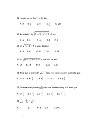 54.La solución de 1+√2𝑥 − 3= 4 es:
A. 0 B. 3 C. 6 D.
3
2
E. Otro
55. La solución de √7 + √2 + √ 𝑥 − 3 = 3 es:
A. 4 B. 3 C. 5 D. 7 E. 9
56.En √√ 𝑥 + 2
3
= 2, el valor de X es:
A. 0 B. 6 C. 16 D. 62 E.64
57.En √(𝑥 + 1)2 + (𝑥 − 1)2 = 2 el valor de x es:
A. ±1 B. ±2 C. 0 D. ±3 E. ±4
58. Para que la expresión √2𝑥 − 3 sea real es necesario y suficiente que:
A. x ≥ 3 B. x ≤
2
3
C. x ≥
3
2
D. x ≤
3
2
E. x ≥
2
3
59.Para que la expresión
3
√3−5𝑥
sea real es necesario y suficiente que:
A. x >
3
5
B. x <
3
5
C. x >
5
3
D. x <
5
3
E. x > -
3
5
60. √
1
81
4
+ √
1
27
3
+ √
1
9
=
A.
1
3
B.
1
9
C. 3 D. 1 E. Otro
-
 