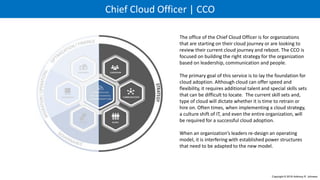 Chief Cloud Officer | CCO
The office of the Chief Cloud Officer is for organizations
that are starting on their cloud journey or are looking to
review their current cloud journey and reboot. The CCO is
focused on building the right strategy for the organization
based on leadership, communication and people.
The primary goal of this service is to lay the foundation for
cloud adoption. Although cloud can offer speed and
flexibility, it requires additional talent and special skills sets
that can be difficult to locate. The current skill sets and,
type of cloud will dictate whether it is time to retrain or
hire on. Often times, when implementing a cloud strategy,
a culture shift of IT, and even the entire organization, will
be required for a successful cloud adoption.
When an organization’s leaders re-design an operating
model, it is interfering with established power structures
that need to be adapted to the new model.
Copyright © 2016 Anthony R. Johnson
C L O U D A D O P T I O N
6 P R I N C I P L E S
F O R S U C C E S S F U L
 
