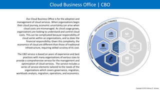 Cloud Business Office | CBO
Our Cloud Business Office is for the adoption and
management of cloud services. When organizations begin
their cloud journey, economic uncertainty can arise when
cloud costs are mismanaged. As cloud usage grows,
organizations are looking to understand and control cloud
costs. This can be complicated because responsibility of
cloud varies within an organizations, and so does the
financial responsibility. Given this complexity, the
economics of cloud are different than those of traditional
infrastructure, requiring skilled scrutiny of its cost.
The CBO service is based on years of experience and best
practices with many organizations of various sizes to
provide a comprehensive service for the management and
optimization of cloud services. The service includes a
series of service elements tailored to the needs of the
organizations which covers governance, migration,
workloads analysis, migration, operations, and economics.
Copyright © 2016 Anthony R. Johnson
C L O U D A D O P T I O N
6 P R I N C I P L E S
F O R S U C C E S S F U L
 