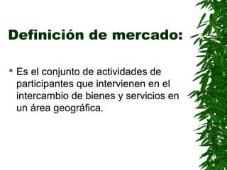 Definición de mercado:
Es el conjunto de actividades de
participantes que intervienen en el
intercambio de bienes y servicios en
un área geográfica.