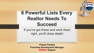 6 Powerful Lists Every 
Realtor Needs To 
Succeed 
If you've got these and work them 
right, you'll close deals! 
Pranav Pandya 
Franchise Development Manager 
RE/MAX Gujarat 
 