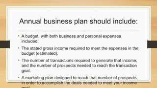 Annual business plan should include: 
• A budget, with both business and personal expenses 
included. 
• The stated gross income required to meet the expenses in the 
budget (estimated). 
• The number of transactions required to generate that income, 
and the number of prospects needed to reach the transaction 
goal. 
• A marketing plan designed to reach that number of prospects, 
in order to accomplish the deals needed to meet your income 
goal. 
 