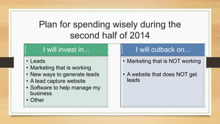 Plan for spending wisely during the 
second half of 2014 
I will invest in... 
• Leads 
• Marketing that is working 
• New ways to generate leads 
• A lead capture website 
• Software to help manage my 
business 
• Other 
I will cutback on... 
• Marketing that is NOT working 
• A website that does NOT get 
leads 
 