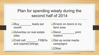 Plan for spending wisely during the 
second half of 2014 
Buy _______ leads per 
month 
Advertise on real estate 
sites 
Cold call _______ FSBOs 
and expired listings 
Knock on doors in my 
farm area 
Send ________ print 
mailers 
Set up social media 
campaigns 
Other 
_________________ 
 