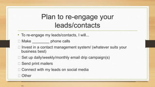 Plan to re-engage your 
leads/contacts 
• To re-engage my leads/contacts, I will... 
Make ________ phone calls 
Invest in a contact management system/ (whatever suits your 
business best) 
Set up daily/weekly/monthly email drip campaign(s) 
Send print mailers 
Connect with my leads on social media 
Other 
_____________________________________________________ 
_ 
 