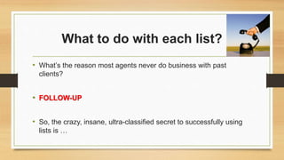 What to do with each list? 
• What’s the reason most agents never do business with past 
clients? 
• FOLLOW-UP 
• So, the crazy, insane, ultra-classified secret to successfully using 
lists is … 
 