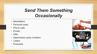 Send Them Something 
Occasionally 
• Newsletters 
• Personal notes 
• Phone calls 
• Emails 
• Gifts 
• Appreciation party invitation 
• Letters 
• Postcards 
 