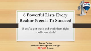 6 Powerful Lists Every 
Realtor Needs To Succeed 
If you've got these and work them right, 
you'll close deals! 
Pranav Pandya 
Franchise Development Manager 
RE/MAX Gujarat 
 