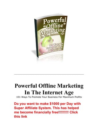 Powerful Offline Marketing
In The Internet Age
101 Ways To Promote Your Business For Maximum Profits
Do you want to make $1000 per Day with
Super Affiliate System. This has helped
me become financially free!!!!!!!!! Click
this link
 