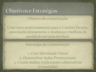 Objetivo de comunicação

Criar novo posicionamento para o Cantina Escuna,
 associando diretamente a mudança e melhora de
           qualidade em seus serviços.

           Estratégia de Comunicação

            1. Criar Identidade Visual
       2. Desenvolver Ações Promocionais
   3. Cruzar mídias tradicionais e alternativas
                   (crossmídia)
 
