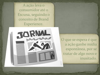 A ação leva o
 consumidor até o
Escuna, seguindo o
conceito de Brand
   Experience.



                     O que se espera é que
                       a ação ganhe mídia
                        espontânea, por se
                      tratar de algo novo e
                                 inusitado.
 