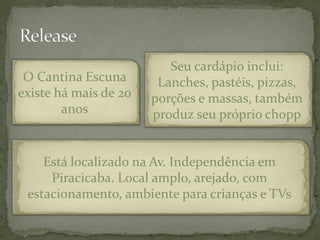Seu cardápio inclui:
 O Cantina Escuna       Lanches, pastéis, pizzas,
existe há mais de 20   porções e massas, também
        anos           produz seu próprio chopp


    Está localizado na Av. Independência em
     Piracicaba. Local amplo, arejado, com
 estacionamento, ambiente para crianças e TVs
 
