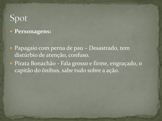  Personagens:


 Papagaio com perna de pau – Desastrado, tem
  distúrbio de atenção, confuso.
 Pirata Bonachão - Fala grosso e firme, engraçado, o
  capitão do ônibus, sabe tudo sobre a ação.
 
