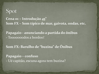 Cena 01 – Introdução 45”
Som FX – Som típico de mar, gaivota, ondas, etc.

Papagaio - anunciando a partida do ônibus
- Tooooooodos a bordoo!

Som FX: Barulho de “buzina” de Ônibus

Papagaio – confuso
- Ué capitão, escuna agora tem buzina?
 