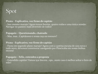 Pirata – Explicativo, voz firme de capitão
- Isso mesmo marujo! Agora temos buzina, quatro rodas e uma única missão:
Navegar no passeio mais divertido de todos!

Papagaio – Questionando, chateado
- Mas, mas...Capitãoooo e nossa caça ao tesouro?

Pirata - Explicativo, voz firme de capitão
- Ficou em segundo plano marujo! Agora com a cantina escuna de cara nova e
tudo novo, devemos comemorar navegando por Piracicaba em nosso ônibus
escuna!

Papagaio – Feliz, entendeu a proposta
- Entendido capitão! Vamos içar âncora...ops...neste caso é melhor soltar o freio de
mão!
 