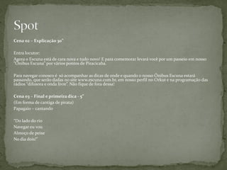 Cena 02 – Explicação 30”

Entra locutor:
Agora o Escuna está de cara nova e tudo novo! E para comemorar levará você por um passeio em nosso
“Ônibus Escuna” por vários pontos de Piracicaba.

Para navegar conosco é só acompanhar as dicas de onde e quando o nosso Ônibus Escuna estará
passando, que serão dadas no site www.escuna.com.br, em nosso perfil no Orkut e na programação das
rádios “difusora e onda livre”. Não fique de fora dessa!

Cena 03 – Final e primeira dica - 5”
(Em forma de cantiga de pirata)
Papagaio – cantando

“Do lado do rio
Navegar eu vou
Almoço de peixe
No dia dois!”
 