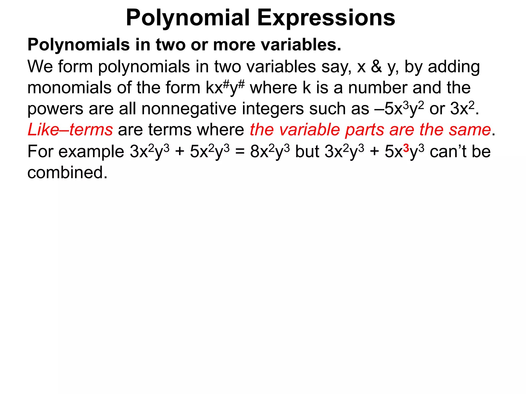 Polynomials in two or more variables.
We form polynomials in two variables say, x & y, by adding
monomials of the form kx#y# where k is a number and the
powers are all nonnegative integers such as –5x3y2 or 3x2.
Like–terms are terms where the variable parts are the same.
For example 3x2y3 + 5x2y3 = 8x2y3 but 3x2y3 + 5x3y3 can’t be
combined.
Polynomial Expressions
 
