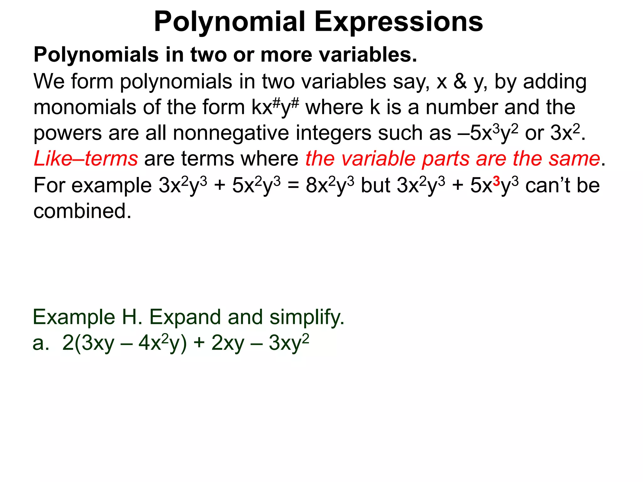 Polynomials in two or more variables.
We form polynomials in two variables say, x & y, by adding
monomials of the form kx#y# where k is a number and the
powers are all nonnegative integers such as –5x3y2 or 3x2.
Like–terms are terms where the variable parts are the same.
For example 3x2y3 + 5x2y3 = 8x2y3 but 3x2y3 + 5x3y3 can’t be
combined.
Polynomial Expressions
Example H. Expand and simplify.
a. 2(3xy – 4x2y) + 2xy – 3xy2
 