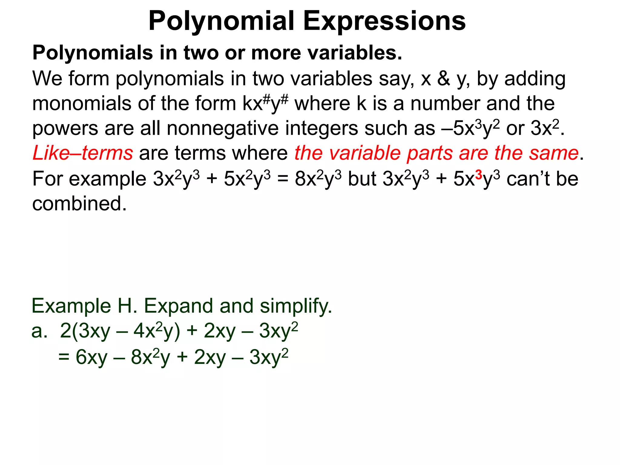 Polynomials in two or more variables.
We form polynomials in two variables say, x & y, by adding
monomials of the form kx#y# where k is a number and the
powers are all nonnegative integers such as –5x3y2 or 3x2.
Like–terms are terms where the variable parts are the same.
For example 3x2y3 + 5x2y3 = 8x2y3 but 3x2y3 + 5x3y3 can’t be
combined.
Polynomial Expressions
Example H. Expand and simplify.
a. 2(3xy – 4x2y) + 2xy – 3xy2
= 6xy – 8x2y + 2xy – 3xy2
 