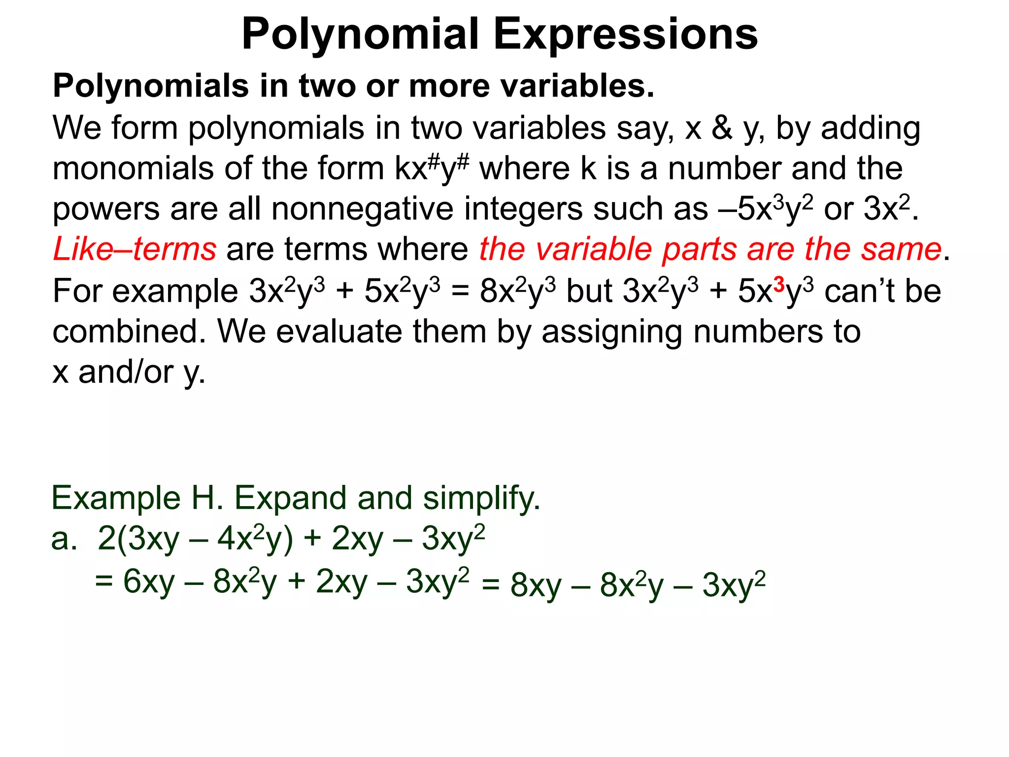 Polynomials in two or more variables.
We form polynomials in two variables say, x & y, by adding
monomials of the form kx#y# where k is a number and the
powers are all nonnegative integers such as –5x3y2 or 3x2.
Like–terms are terms where the variable parts are the same.
For example 3x2y3 + 5x2y3 = 8x2y3 but 3x2y3 + 5x3y3 can’t be
combined. We evaluate them by assigning numbers to
x and/or y.
Polynomial Expressions
Example H. Expand and simplify.
a. 2(3xy – 4x2y) + 2xy – 3xy2
= 6xy – 8x2y + 2xy – 3xy2
= 8xy – 8x2y – 3xy2
 