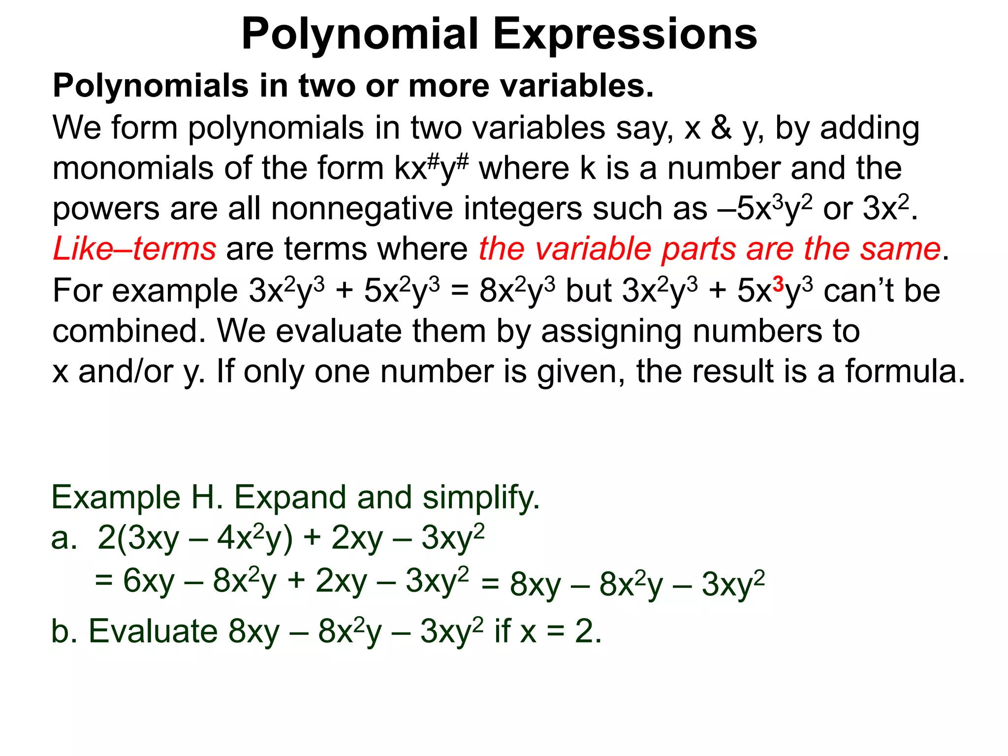 Polynomials in two or more variables.
We form polynomials in two variables say, x & y, by adding
monomials of the form kx#y# where k is a number and the
powers are all nonnegative integers such as –5x3y2 or 3x2.
Like–terms are terms where the variable parts are the same.
For example 3x2y3 + 5x2y3 = 8x2y3 but 3x2y3 + 5x3y3 can’t be
combined. We evaluate them by assigning numbers to
x and/or y. If only one number is given, the result is a formula.
Polynomial Expressions
Example H. Expand and simplify.
a. 2(3xy – 4x2y) + 2xy – 3xy2
= 6xy – 8x2y + 2xy – 3xy2
= 8xy – 8x2y – 3xy2
b. Evaluate 8xy – 8x2y – 3xy2 if x = 2.
 