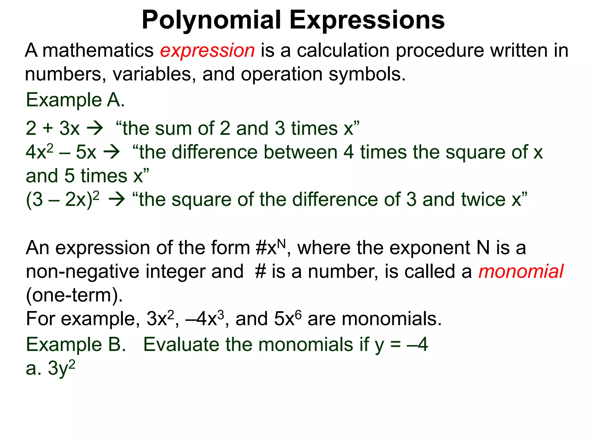 Example A.
2 + 3x  “the sum of 2 and 3 times x”
4x2 – 5x  “the difference between 4 times the square of x
and 5 times x”
(3 – 2x)2  “the square of the difference of 3 and twice x”
A mathematics expression is a calculation procedure written in
numbers, variables, and operation symbols.
Example B. Evaluate the monomials if y = –4
a. 3y2
An expression of the form #xN, where the exponent N is a
non-negative integer and # is a number, is called a monomial
(one-term).
For example, 3x2, –4x3, and 5x6 are monomials.
Polynomial Expressions
 