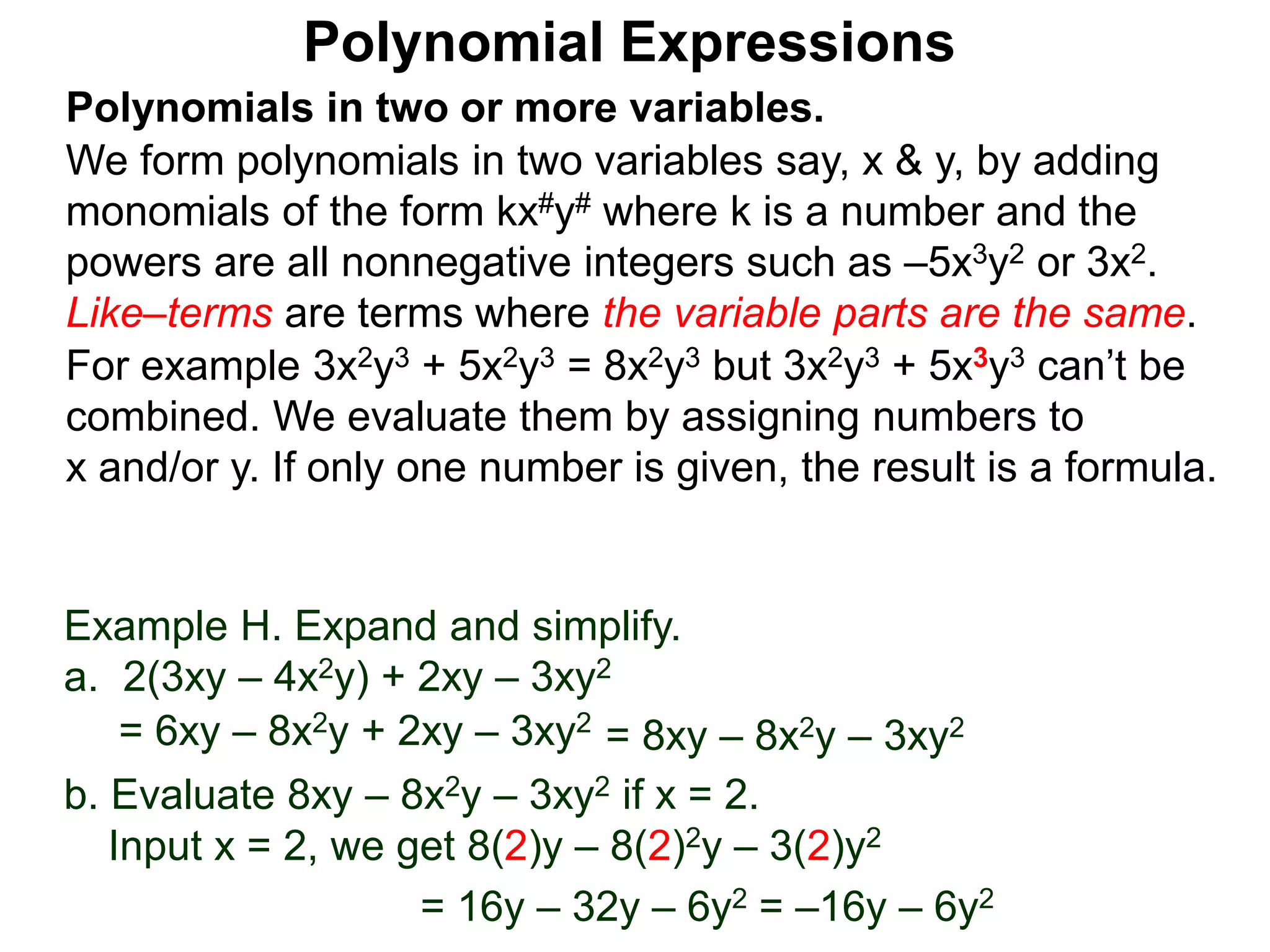 Polynomials in two or more variables.
We form polynomials in two variables say, x & y, by adding
monomials of the form kx#y# where k is a number and the
powers are all nonnegative integers such as –5x3y2 or 3x2.
Like–terms are terms where the variable parts are the same.
For example 3x2y3 + 5x2y3 = 8x2y3 but 3x2y3 + 5x3y3 can’t be
combined. We evaluate them by assigning numbers to
x and/or y. If only one number is given, the result is a formula.
Polynomial Expressions
Example H. Expand and simplify.
a. 2(3xy – 4x2y) + 2xy – 3xy2
= 6xy – 8x2y + 2xy – 3xy2
= 8xy – 8x2y – 3xy2
b. Evaluate 8xy – 8x2y – 3xy2 if x = 2.
Input x = 2, we get 8(2)y – 8(2)2y – 3(2)y2
= 16y – 32y – 6y2 = –16y – 6y2
 