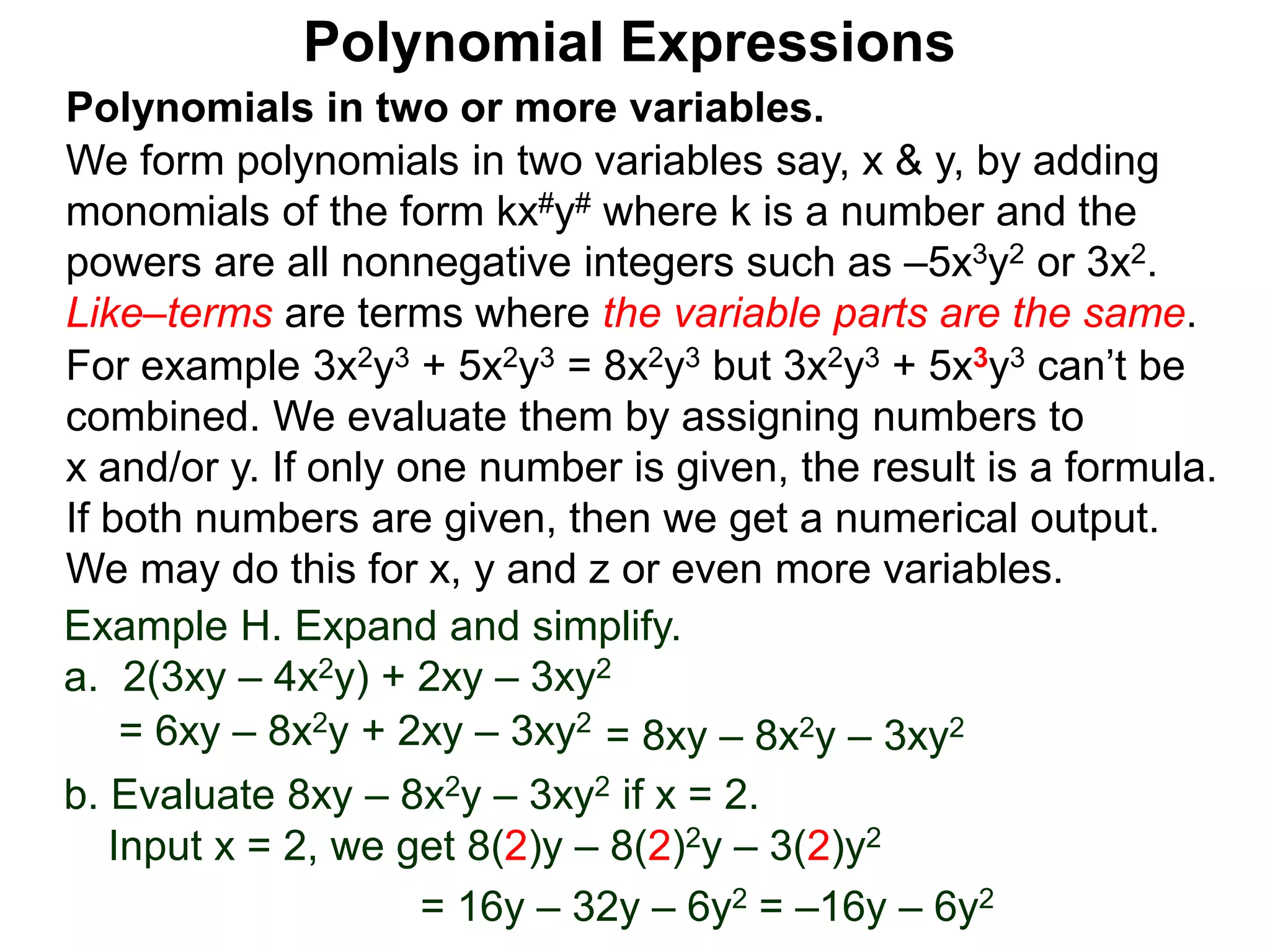 Polynomials in two or more variables.
We form polynomials in two variables say, x & y, by adding
monomials of the form kx#y# where k is a number and the
powers are all nonnegative integers such as –5x3y2 or 3x2.
Like–terms are terms where the variable parts are the same.
For example 3x2y3 + 5x2y3 = 8x2y3 but 3x2y3 + 5x3y3 can’t be
combined. We evaluate them by assigning numbers to
x and/or y. If only one number is given, the result is a formula.
If both numbers are given, then we get a numerical output.
We may do this for x, y and z or even more variables.
Polynomial Expressions
Example H. Expand and simplify.
a. 2(3xy – 4x2y) + 2xy – 3xy2
= 6xy – 8x2y + 2xy – 3xy2
= 8xy – 8x2y – 3xy2
b. Evaluate 8xy – 8x2y – 3xy2 if x = 2.
Input x = 2, we get 8(2)y – 8(2)2y – 3(2)y2
= 16y – 32y – 6y2 = –16y – 6y2
 