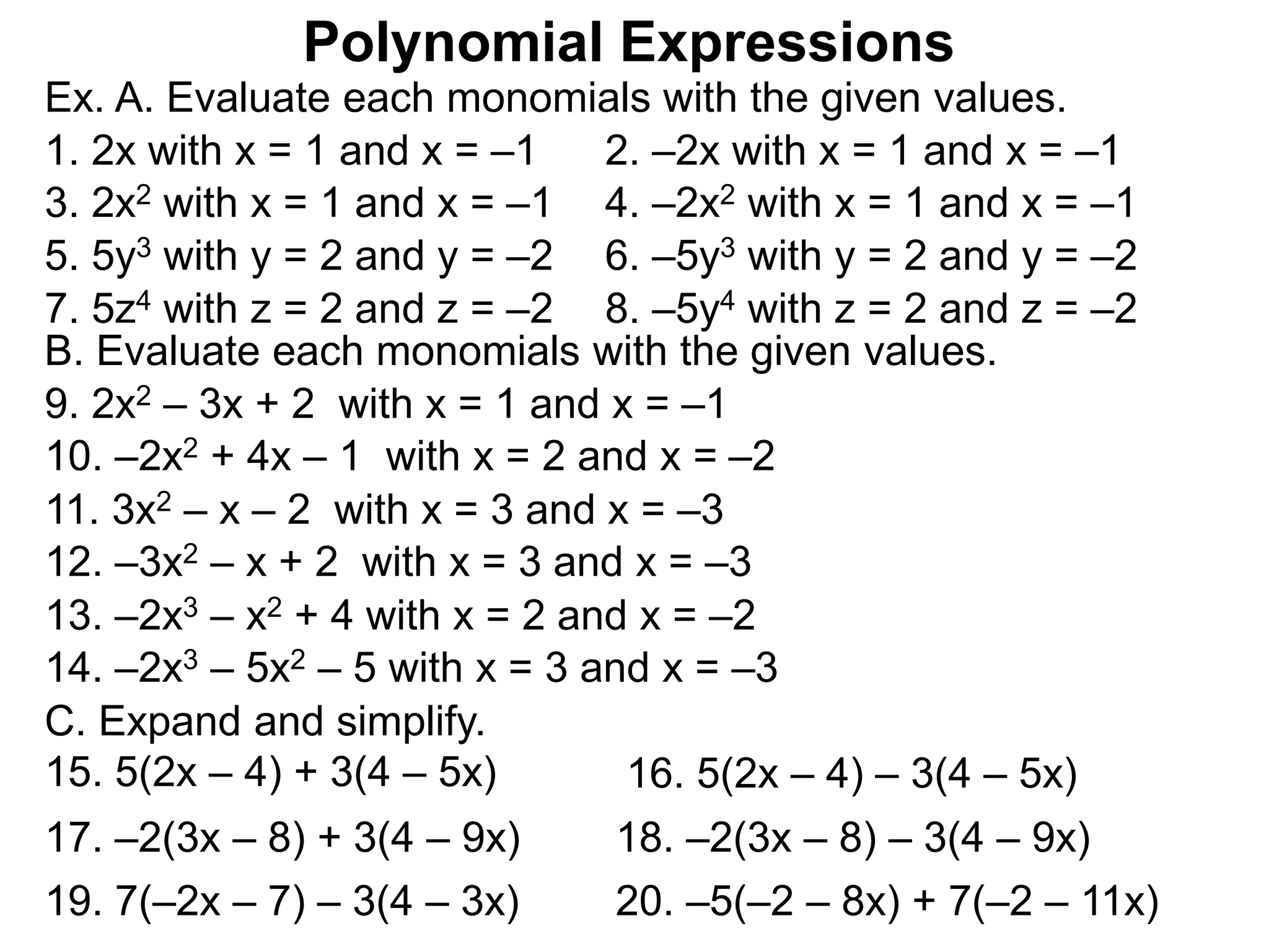 Ex. A. Evaluate each monomials with the given values.
3. 2x2 with x = 1 and x = –1 4. –2x2 with x = 1 and x = –1
5. 5y3 with y = 2 and y = –2 6. –5y3 with y = 2 and y = –2
1. 2x with x = 1 and x = –1 2. –2x with x = 1 and x = –1
7. 5z4 with z = 2 and z = –2 8. –5y4 with z = 2 and z = –2
B. Evaluate each monomials with the given values.
9. 2x2 – 3x + 2 with x = 1 and x = –1
10. –2x2 + 4x – 1 with x = 2 and x = –2
11. 3x2 – x – 2 with x = 3 and x = –3
12. –3x2 – x + 2 with x = 3 and x = –3
13. –2x3 – x2 + 4 with x = 2 and x = –2
14. –2x3 – 5x2 – 5 with x = 3 and x = –3
C. Expand and simplify.
15. 5(2x – 4) + 3(4 – 5x) 16. 5(2x – 4) – 3(4 – 5x)
17. –2(3x – 8) + 3(4 – 9x) 18. –2(3x – 8) – 3(4 – 9x)
19. 7(–2x – 7) – 3(4 – 3x) 20. –5(–2 – 8x) + 7(–2 – 11x)
Polynomial Expressions
 