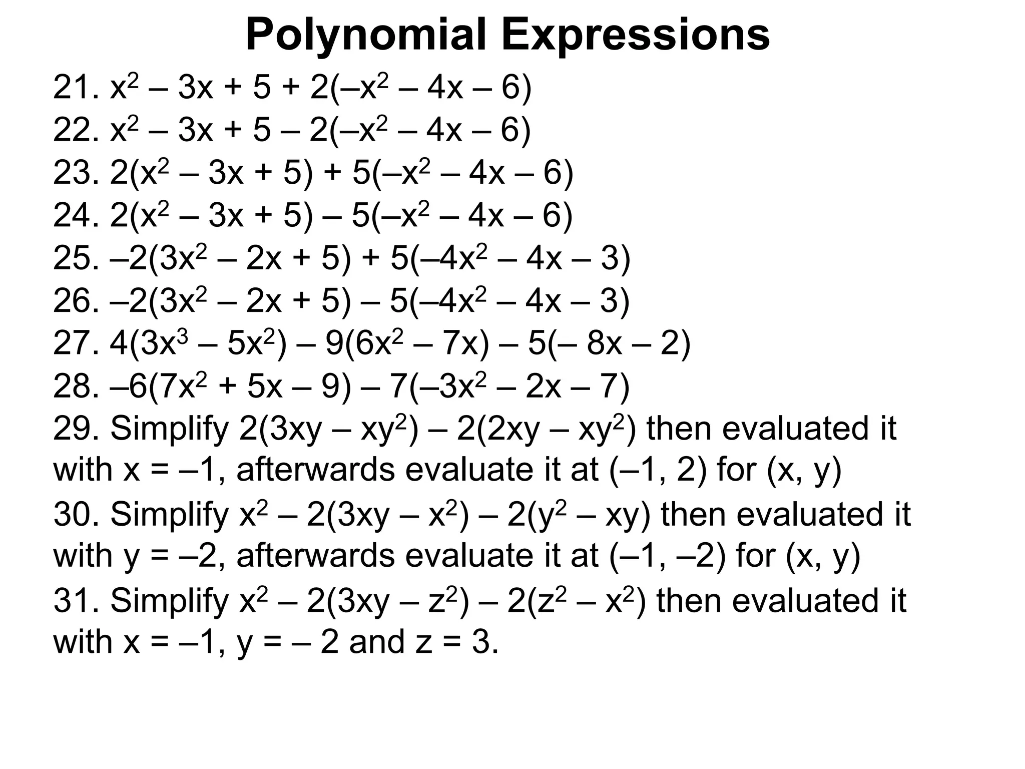 21. x2 – 3x + 5 + 2(–x2 – 4x – 6)
22. x2 – 3x + 5 – 2(–x2 – 4x – 6)
23. 2(x2 – 3x + 5) + 5(–x2 – 4x – 6)
24. 2(x2 – 3x + 5) – 5(–x2 – 4x – 6)
25. –2(3x2 – 2x + 5) + 5(–4x2 – 4x – 3)
26. –2(3x2 – 2x + 5) – 5(–4x2 – 4x – 3)
27. 4(3x3 – 5x2) – 9(6x2 – 7x) – 5(– 8x – 2)
29. Simplify 2(3xy – xy2) – 2(2xy – xy2) then evaluated it
with x = –1, afterwards evaluate it at (–1, 2) for (x, y)
30. Simplify x2 – 2(3xy – x2) – 2(y2 – xy) then evaluated it
with y = –2, afterwards evaluate it at (–1, –2) for (x, y)
31. Simplify x2 – 2(3xy – z2) – 2(z2 – x2) then evaluated it
with x = –1, y = – 2 and z = 3.
Polynomial Expressions
28. –6(7x2 + 5x – 9) – 7(–3x2 – 2x – 7)
 