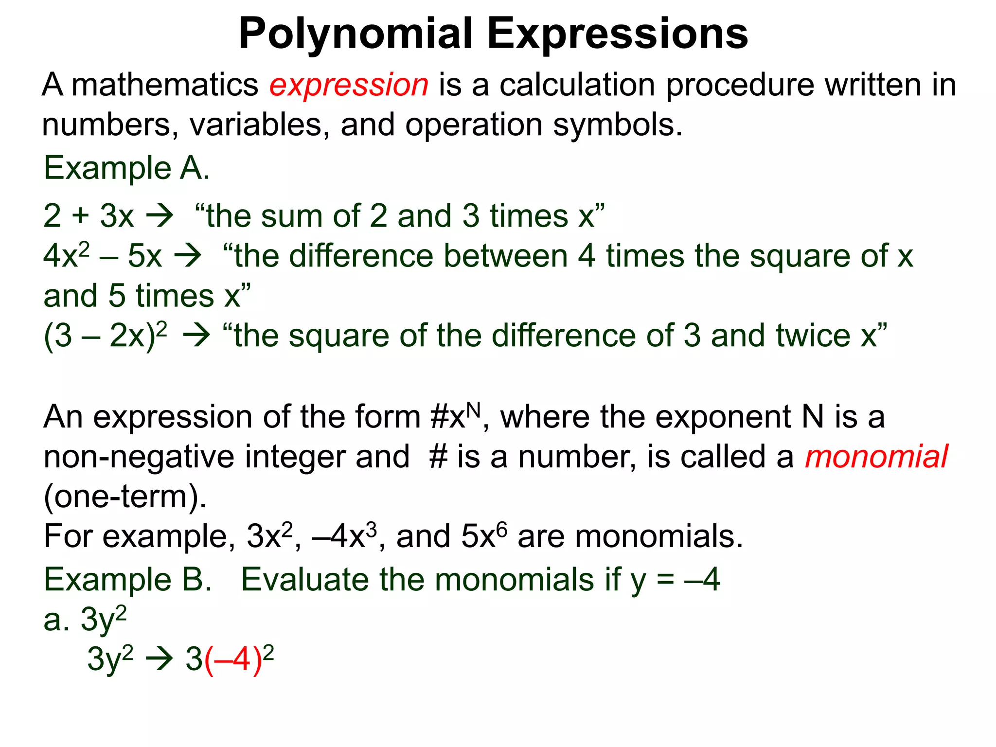 Example A.
2 + 3x  “the sum of 2 and 3 times x”
4x2 – 5x  “the difference between 4 times the square of x
and 5 times x”
(3 – 2x)2  “the square of the difference of 3 and twice x”
A mathematics expression is a calculation procedure written in
numbers, variables, and operation symbols.
Example B. Evaluate the monomials if y = –4
a. 3y2
3y2  3(–4)2
An expression of the form #xN, where the exponent N is a
non-negative integer and # is a number, is called a monomial
(one-term).
For example, 3x2, –4x3, and 5x6 are monomials.
Polynomial Expressions
 