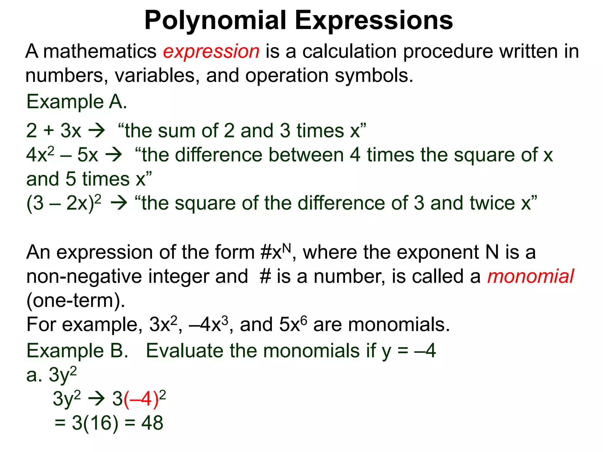 Example A.
2 + 3x  “the sum of 2 and 3 times x”
4x2 – 5x  “the difference between 4 times the square of x
and 5 times x”
(3 – 2x)2  “the square of the difference of 3 and twice x”
A mathematics expression is a calculation procedure written in
numbers, variables, and operation symbols.
Example B. Evaluate the monomials if y = –4
a. 3y2
3y2  3(–4)2
= 3(16) = 48
An expression of the form #xN, where the exponent N is a
non-negative integer and # is a number, is called a monomial
(one-term).
For example, 3x2, –4x3, and 5x6 are monomials.
Polynomial Expressions
 
