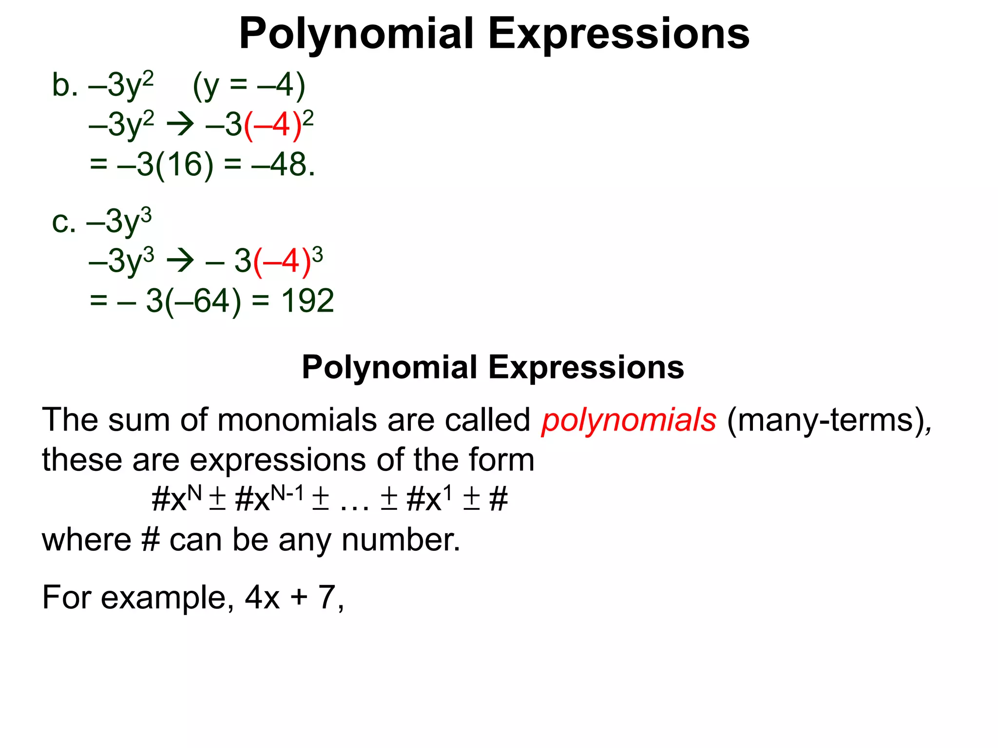 b. –3y2 (y = –4)
–3y2  –3(–4)2
= –3(16) = –48.
c. –3y3
–3y3  – 3(–4)3
= – 3(–64) = 192
The sum of monomials are called polynomials (many-terms),
these are expressions of the form
#xN ± #xN-1 ± … ± #x1 ± #
where # can be any number.
For example, 4x + 7,
Polynomial Expressions
Polynomial Expressions
 