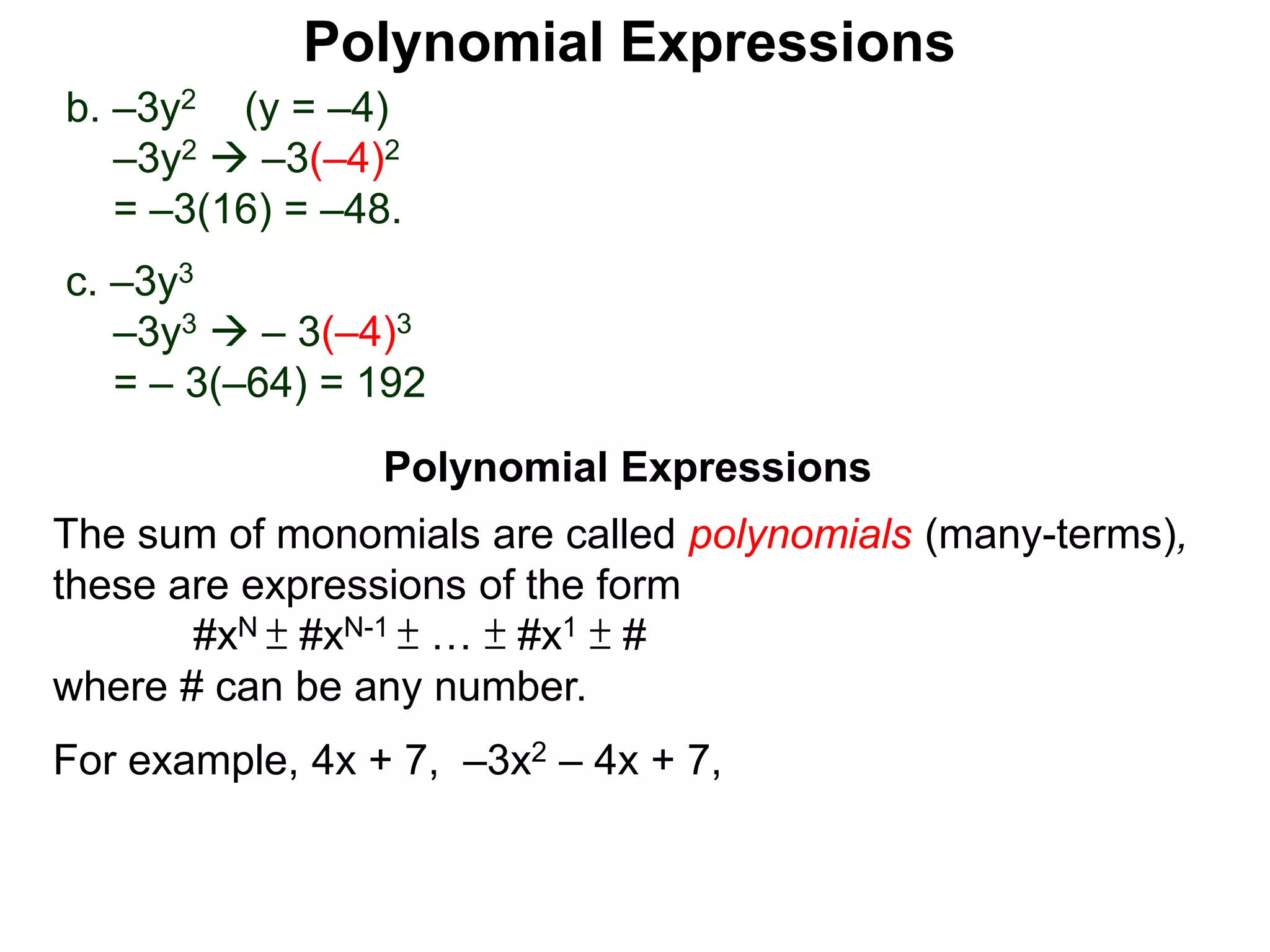 b. –3y2 (y = –4)
–3y2  –3(–4)2
= –3(16) = –48.
c. –3y3
–3y3  – 3(–4)3
= – 3(–64) = 192
The sum of monomials are called polynomials (many-terms),
these are expressions of the form
#xN ± #xN-1 ± … ± #x1 ± #
where # can be any number.
For example, 4x + 7, –3x2 – 4x + 7,
Polynomial Expressions
Polynomial Expressions
 