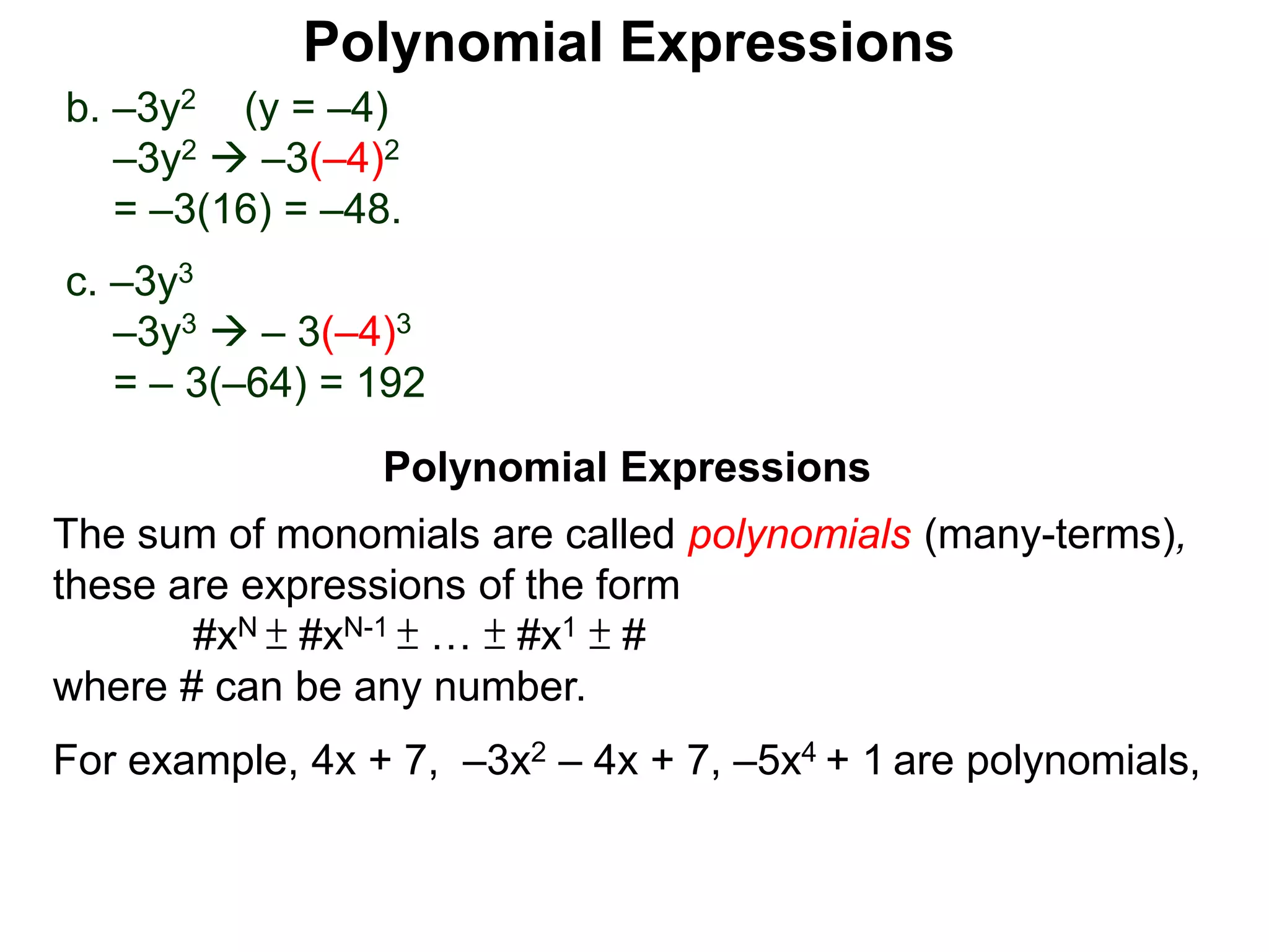 b. –3y2 (y = –4)
–3y2  –3(–4)2
= –3(16) = –48.
c. –3y3
–3y3  – 3(–4)3
= – 3(–64) = 192
The sum of monomials are called polynomials (many-terms),
these are expressions of the form
#xN ± #xN-1 ± … ± #x1 ± #
where # can be any number.
For example, 4x + 7, –3x2 – 4x + 7, –5x4 + 1 are polynomials,
Polynomial Expressions
Polynomial Expressions
 