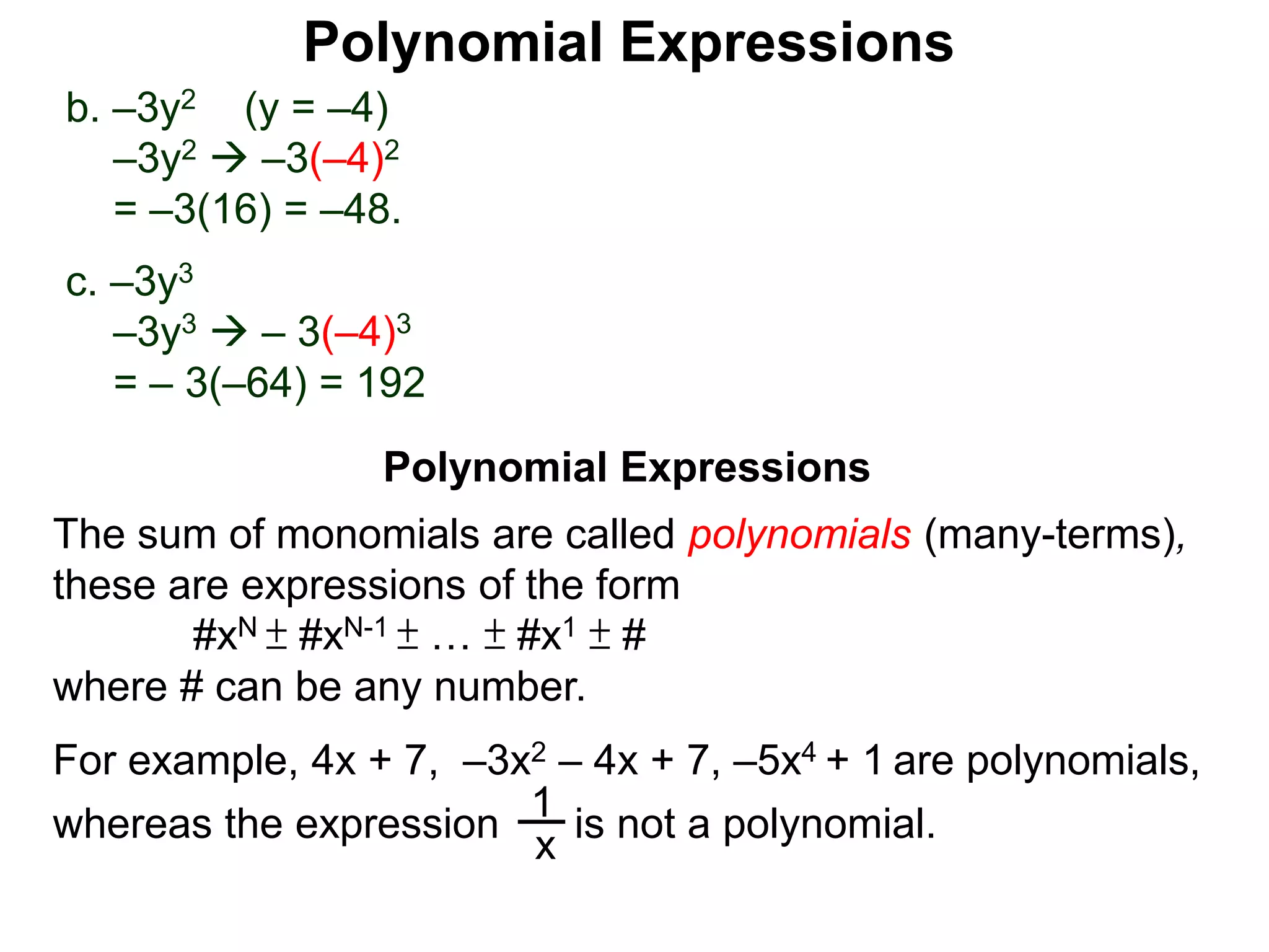 b. –3y2 (y = –4)
–3y2  –3(–4)2
= –3(16) = –48.
c. –3y3
–3y3  – 3(–4)3
= – 3(–64) = 192
The sum of monomials are called polynomials (many-terms),
these are expressions of the form
#xN ± #xN-1 ± … ± #x1 ± #
where # can be any number.
For example, 4x + 7, –3x2 – 4x + 7, –5x4 + 1 are polynomials,
x
1
is not a polynomial.whereas the expression
Polynomial Expressions
Polynomial Expressions
 